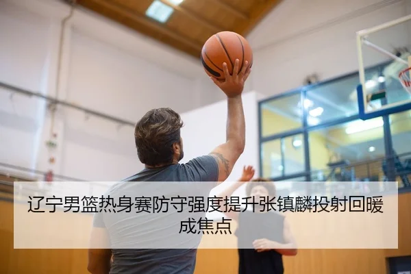 辽宁男篮热身赛防守强度提升张镇麟投射回暖成焦点